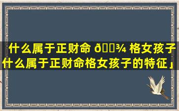 什么属于正财命 🌾 格女孩子「什么属于正财命格女孩子的特征」